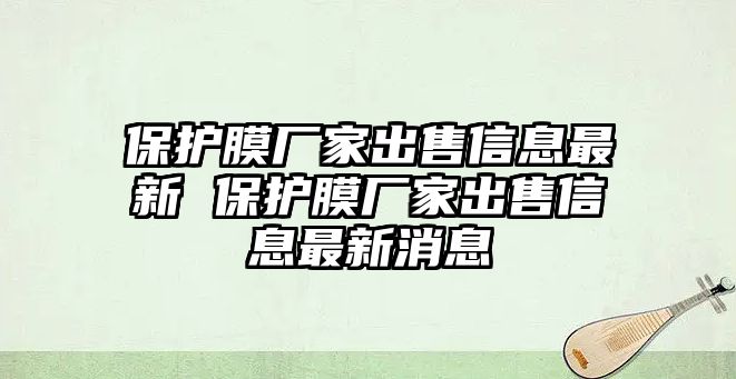 保護(hù)膜廠家出售信息最新 保護(hù)膜廠家出售信息最新消息
