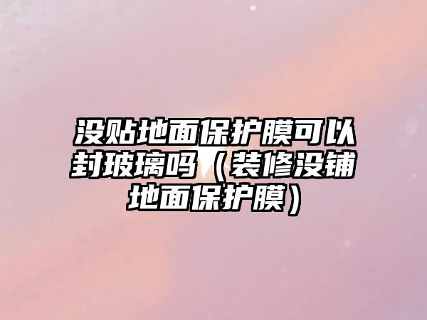 沒貼地面保護(hù)膜可以封玻璃嗎（裝修沒鋪地面保護(hù)膜）