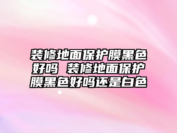 裝修地面保護(hù)膜黑色好嗎 裝修地面保護(hù)膜黑色好嗎還是白色