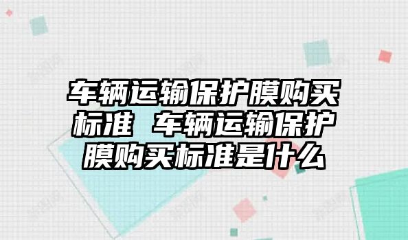 車輛運(yùn)輸保護(hù)膜購買標(biāo)準(zhǔn) 車輛運(yùn)輸保護(hù)膜購買標(biāo)準(zhǔn)是什么