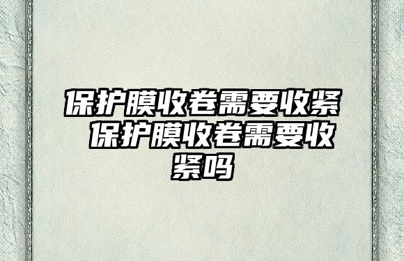 保護(hù)膜收卷需要收緊 保護(hù)膜收卷需要收緊嗎